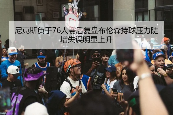 尼克斯负于76人赛后复盘布伦森持球压力陡增失误明显上升