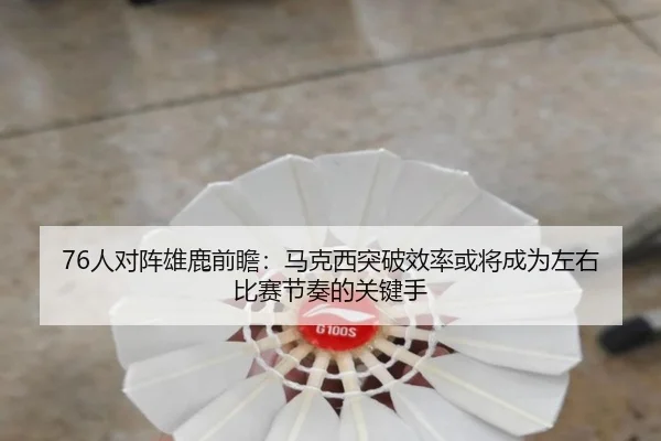 76人对阵雄鹿前瞻：马克西突破效率或将成为左右比赛节奏的关键手