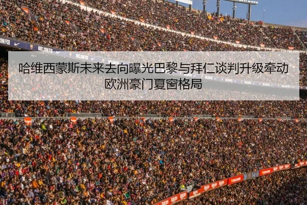 哈维西蒙斯未来去向曝光巴黎与拜仁谈判升级牵动欧洲豪门夏窗格局