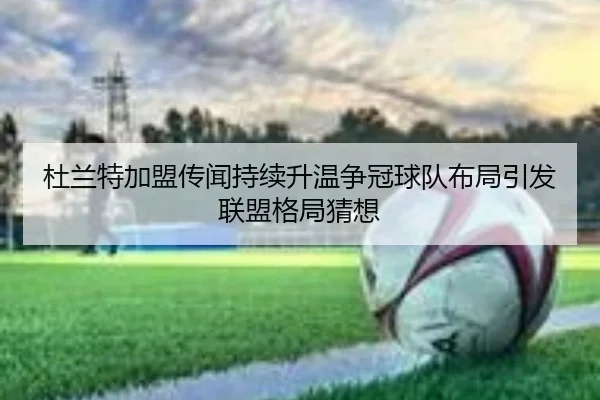 杜兰特加盟传闻持续升温争冠球队布局引发联盟格局猜想